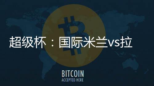 超級杯：國際米蘭vs拉齊奧首發陣容