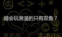 超會玩浪漫的只有雙魚？可不止哦