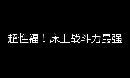 超性福！床上戰(zhàn)斗力最強的星座