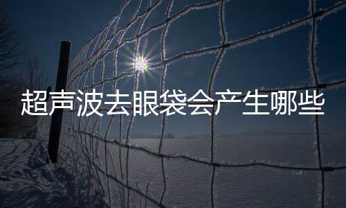 超聲波去眼袋會(huì)產(chǎn)生哪些后遺癥