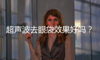 超聲波去眼袋效果好嗎？超音波去眼袋多少錢？