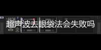超聲波去眼袋法會(huì)失敗嗎？超聲去眼袋手術(shù)失敗怎么辦？