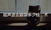 超聲波去眼袋多少錢(qián)，術(shù)后如何護(hù)理