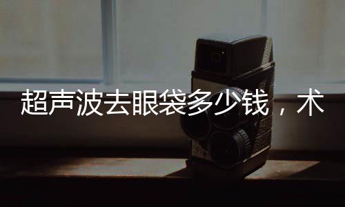 超聲波去眼袋多少錢，術后如何護理