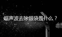 超聲波去除眼袋是什么？超聲波去除眼袋整形醫院哪家好？