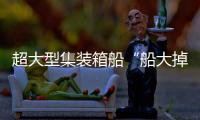 超大型集裝箱船“船大掉頭難”