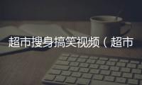 超市搜身搞笑視頻（超市搜身）