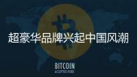 超豪華品牌興起中國風(fēng)潮 加強(qiáng)市場影響力