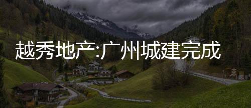 越秀地產(chǎn):廣州城建完成發(fā)行19億元公司債