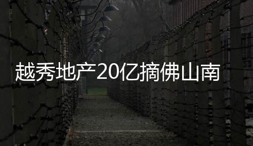 越秀地產20億摘佛山南海商住地 占地面積近7萬㎡