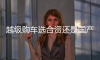 越級購車選合資還是國產？聽聽車主怎么說