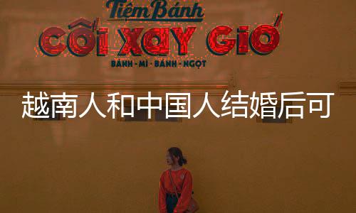 越南人和中國人結婚后可以移民嗎（和中國人結婚后移民需要什么條件）