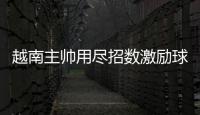 越南主帥用盡招數激勵球員 曾多次觀看中國隊比賽錄像