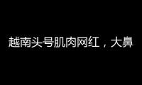 越南頭號肌肉網(wǎng)紅，大鼻子粗腿實(shí)力超群