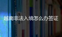 越南非法入境怎么辦簽證（去越南旅游簽辦理流程）