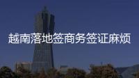 越南落地簽商務簽證麻煩嗎（辦理越南商務簽證條件）