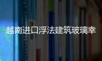 越南進口浮法建筑玻璃幸運地避免了征收保障稅,行業資訊
