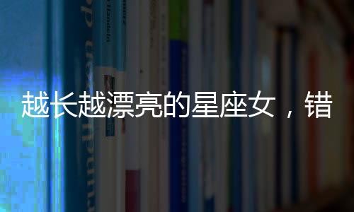 越長越漂亮的星座女，錯過可惜！