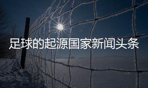 足球的起源國家新聞?lì)^條足球免費(fèi)足球推薦網(wǎng)站梅州足球之王李惠堂