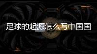 足球的起源怎么寫中國國家足球隊隊長