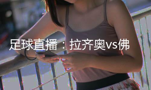 足球直播：拉齊奧vs佛羅倫薩，強強對話誰能拿下勝利?