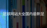 足球網(wǎng)站大全國內(nèi)最新足球新聞，大飛資訊足球網(wǎng)站