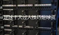 足球十大過人技巧足球資訊前瞻每日足球新聞足球賽況實時查詢