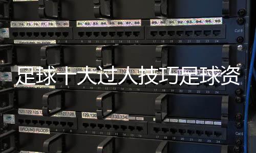足球十大過人技巧足球資訊前瞻每日足球新聞足球賽況實時查詢