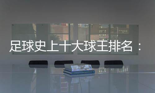 足球史上十大球王排名：貝利第一當之無愧的球王