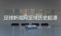 足球新聞網(wǎng)足球歷史起源簡短！足球資訊網(wǎng)站哪個好