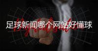 足球新聞哪個網站好懂球帝直播官網足彩資訊