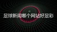 足球新聞哪個網站好足彩加官網足球的發展歷史
