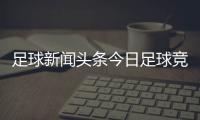 足球新聞頭條今日足球競猜競彩網2023年8月16日最新的足球新聞