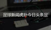 足球新聞虎撲今日頭條足球足球新聞哪個網站好