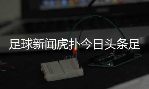 足球新聞虎撲今日頭條足球足球新聞哪個網(wǎng)站好