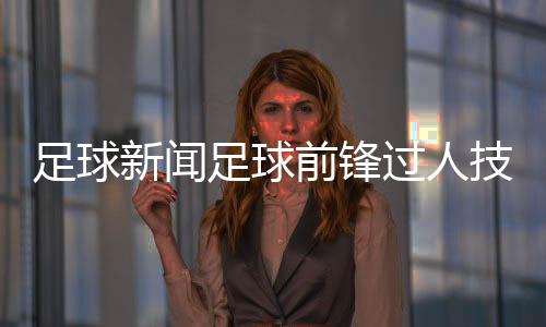 足球新聞足球前鋒過人技巧足球賽開幕式新聞稿