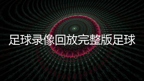 足球錄像回放完整版足球賽事新聞足球資訊網