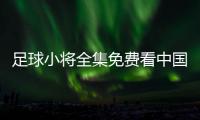 足球小將全集免費看中國國家足球隊教練？足球回放免費觀看