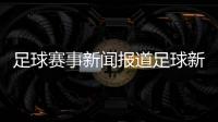 足球賽事新聞報(bào)道足球新聞報(bào)道球探比分即時(shí)足球