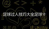 足球過人技巧大全足球十大過人技巧？中國女足亞洲杯