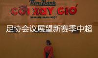 足協會議展望新賽季中超:一線隊投資限額3億 全力恢復主客場