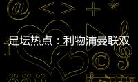 足壇熱點：利物浦曼聯雙紅會平，巴黎再奪法超杯