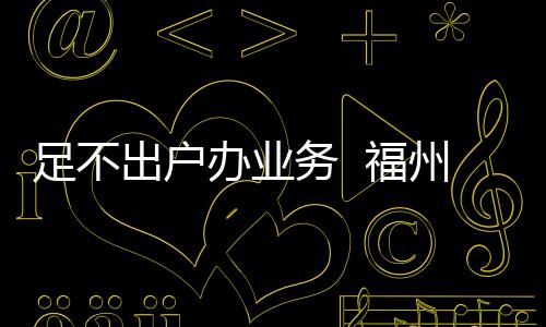 足不出戶辦業(yè)務(wù)  福州招行金融服務(wù)始終“在線”