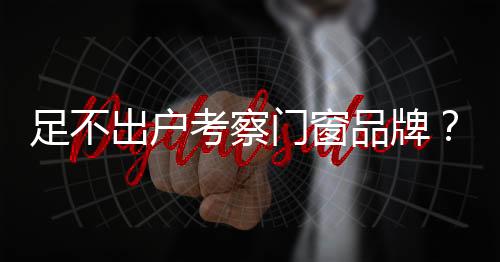 足不出戶考察門窗品牌？安排，用鏡頭全 方位帶您探工廠