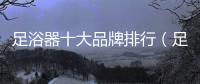 足浴器十大品牌排行（足浴器十大品牌）