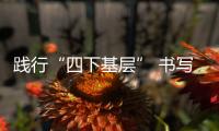 踐行“四下基層” 書寫“民生答卷”