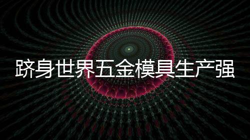 躋身世界五金模具生產強國是中國模具目標