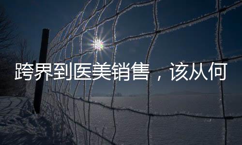 跨界到醫(yī)美銷(xiāo)售，該從何做起？