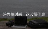 跨界搞時尚，這波操作真走心