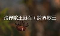 跨界歌王冠軍（跨界歌王歷屆冠軍實力排行）